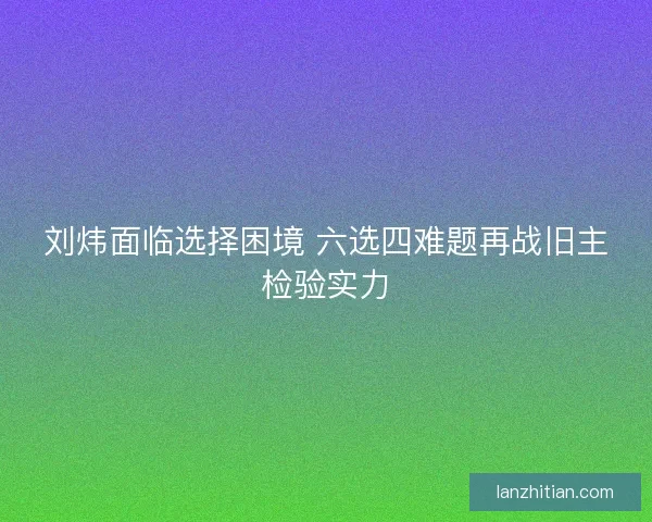 刘炜面临选择困境 六选四难题再战旧主检验实力
