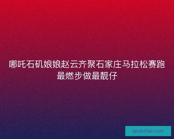 哪吒石矶娘娘赵云齐聚石家庄马拉松赛跑最燃步做最靓仔