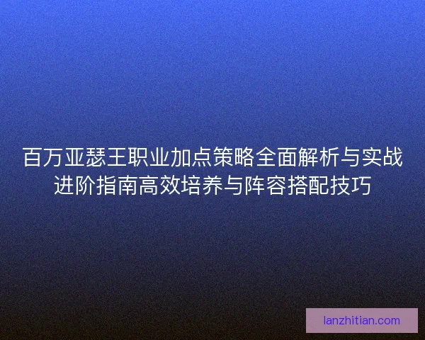百万亚瑟王职业加点策略全面解析与实战进阶指南高效培养与阵容搭配技巧