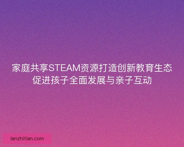 家庭共享STEAM资源打造创新教育生态促进孩子全面发展与亲子互动