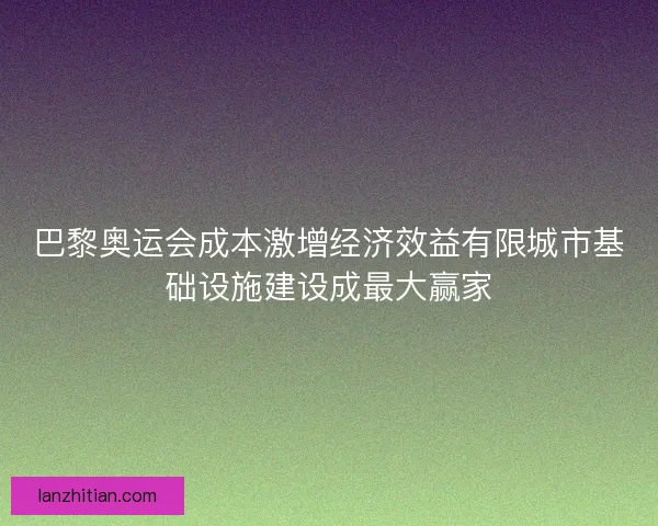 巴黎奥运会成本激增经济效益有限城市基础设施建设成最大赢家