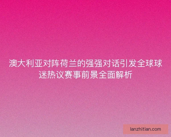 澳大利亚对阵荷兰的强强对话引发全球球迷热议赛事前景全面解析