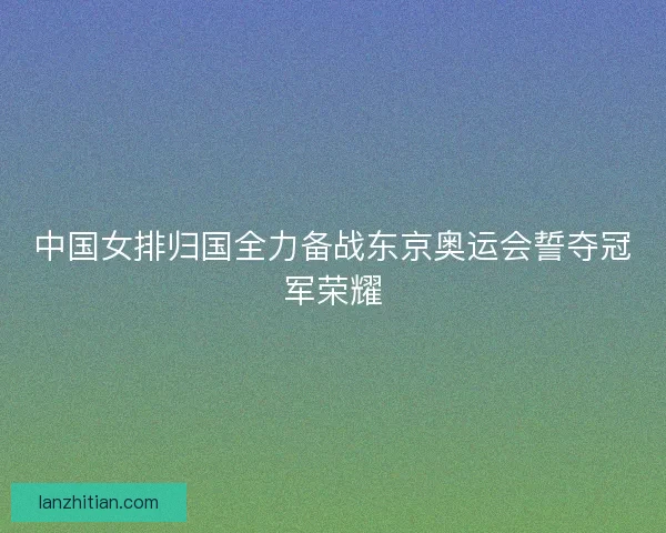 中国女排归国全力备战东京奥运会誓夺冠军荣耀
