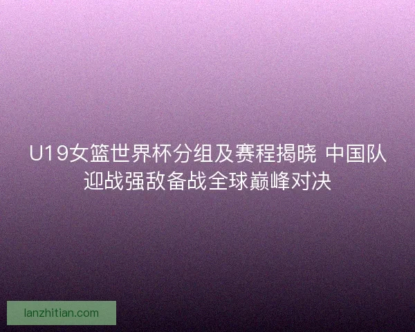 U19女篮世界杯分组及赛程揭晓 中国队迎战强敌备战全球巅峰对决