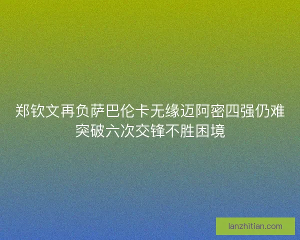 郑钦文再负萨巴伦卡无缘迈阿密四强仍难突破六次交锋不胜困境