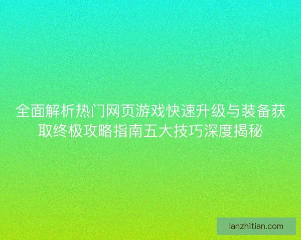 全面解析热门网页游戏快速升级与装备获取终极攻略指南五大技巧深度揭秘